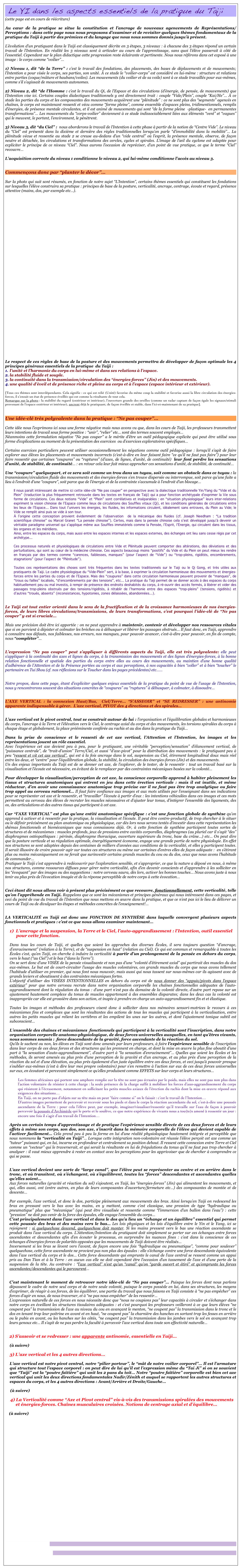  Le YI dans les aspects essentiels de la pratique du Taiji                                                 
(cette page est en cours de réécriture)

Au cœur de la pratique se situe la constitution et l’ancrage de nouveaux agencements de Représentations/Perceptions : dans cette page nous nous proposons d’examiner et de revisiter quelques thèmes fondamentaux de la pratique du Taiji à partir des prémices et du langage que nous nous sommes donnés jusqu’à présent. 

L’évolution d’un pratiquant dans le Taiji est classiquement décrite en 3 étapes, 3 niveaux : à chacune des 3 étapes répond un certain travail de l’Intention. En réalité les 3 niveaux sont à articuler au cours de l’apprentissage, sans quoi l’élève passerait à côté de l’essentiel. Cependant sur le plan didactique cette progression reste éclairante et pertinente. Nous nous référons dans cet exposé à une image : le corps comme “voilier”…
 
1) Niveau 1, dit “de la Terre” : c’est le travail des fondations, des placements, des bases de déplacements et de mouvements; l’Intention a pour visée le corps, ses parties, son unité. À ce stade le “voilier-corps” est considéré en lui-même : structure et relations entre parties (coque/mâture et haubans/voiles). Les mouvements (du voilier et de sa voile) sont à ce stade travaillés pour eux-mêmes, comme s’il s’agissait de mouvements autonomes.

2) Niveau 2, dit “de l’Homme : c’est le travail du Qi, de l’Espace et des circulations (d’énergie, de pensée, de mouvements) que l’Intention vise ici. Certains couples dialectiques traditionnels y ont directement trait : couple “Vide/Plein”, couple “Kai/He”… À ce stade les parties du corps et les composantes des mouvements acquièrent une “plénitude” : ce ne sont plus des “segments” agencés en chaînes, le corps est maintenant ressenti et vécu comme “forme pleine”, comme ensemble d’espaces pleins, tridimentionnels, remplis d’énergies, de présence mentale circulantes, et il est animé de mouvements qui sont “de la forme pleine  -plastique-  en permanentes transformations”… Les mouvements du “corps-voilier” deviennent à ce stade indissociablement liées aux éléments “vent” et “vagues” qui le meuvent, le portent, l’environnent, le pénètrent. 

3) Niveau 3, dit “du Ciel” :  nous aborderons le travail de l’Intention à cette phase à partir de la notion de “Centre Vide”. Le niveau du “Ciel” est présenté dans la dixième et dernière des règles traditionnelles lorsqu’on parle “d’immobilité dans la mobilité”… La plénitude vécue et ressentie au stade 2 se creuse au-dedans d’un “vide central” où l’esprit, la présence mentale, observe, de façon neutre et détachée, les circulations et transformations des cercles, cycles et spirales. L’image de l’œil du cyclone est adaptée pour expliciter le principe de ce niveau “Ciel”. Nous aurons l’occasion de repréciser, d’un point de vue pratique, ce que le terme “Ciel” recouvre…  

L’acquisition correcte du niveau 1 conditionne le niveau 2, qui lui-même conditionne l’accès au niveau 3.


Commençons donc par “planter le décor”…

Sur la photo qui suit sont résumés, en fonction de notre sujet “L’Intention”, certains thèmes essentiels qui constituent les fondations sur lesquelles l’élève construira sa pratique : principes de base de la posture, verticalité, ancrage, centrage, écoute et regard, présence attentive (mains, dos, par exemple etc…).





































Le respect de ces règles de base de la posture et des mouvements permettra de développer de façon optimale les 4 principes généraux essentiels de la pratique  du Taiji : 
l’unité et l’harmonie du corps en lui-même et dans ses relations à l’espace. 
la stabilité fluide et souple. 
la continuité dans la transmission/circulation des “énergies-forces” (Jin) et des mouvements. 
une qualité d’éveil et de présence riche et pleine au corps et à l’espace (espace intérieur et extérieur).

[Tous ces thèmes sont interdépendants. Cela signifie : ce qui est relié (Unité) favorise du même coup la stabilité et favorise aussi la libre circulation des énergies-forces, il s’ensuit un état de présence éveillée qui est comme la résultante de tout cela. 
Remarque sur la photo : la stabilité du regard (extérieur et intérieur), l’ouverture grande des oreilles (comme un radar captant de façon égale les signaux/stimuli provenant de l’espace extérieur et intérieur), ancrent déjà le pratiquant, de façon éveillée et stable, dans l’ici-et-maintenant de sa pratique].


Une idée-clé très polyvalente dans la pratique : “Ne pas couper”… 

Cette idée nous l’exprimons ici sous une forme négative mais nous avons vu que, dans les cours de Taiji, les professeurs transmettent  leurs intentions de travail sous forme positive : “unir”, “relier” etc… sont des termes souvent employés… 
Néanmoins cette formulation négative “Ne pas couper” a le mérite d’être un outil pédagogique explicite qui peut être utilisé sous forme d’explications au moment de la présentation des exercices  ou d’exercices exploratoires spécifiques… 

Certains exercices particuliers peuvent utiliser occasionnellement les négations comme outil pédagogique : lorsqu’il s’agit de faire explorer aux élèves les placements et mouvements incorrects (c’est-à-dire en leur faisant faire “ce qu’il ne faut pas faire”) pour leur faire ressentir que certaines “coupures” ou “ruptures” (d’axes, de lignes, d’unité, de continuité)  leur font perdre les sensations d’unité, de stabilité, de continuité… : en retour cela leur fait mieux approcher ces sensations d’unité, de stabilité, de continuité… 

Une “coupure” quelquepart, et ce sera soit comme un trou dans un tuyau, soit comme un obstacle dans ce tuyau : la transmission/circulation fluide des mouvements et des énergies-forces s’en trouve dispersée ou interrompue, soit parce qu’une fuite a lieu à l’endroit d’une “coupure”, soit parce que de l’énergie et de la contrainte s’accumule à l’endroit d’un blocage…

Il nous paraît intéressant de mettre ici cette idée-clé “Ne pas couper” en perspective avec la dialectique traditionnelle Yin/Yang du “Vide et du Plein” (traduction la plus fréquemment retrouvée dans les textes en français de Taiji) qui a pour fonction archétypale d’exprimer la Vie sous forme de circulations. Ces deux notions “Vide” et “Plein” sont corrélatives et inséparables : en “situation physiologique” leurs inter-relations expriment la vision chinoise de l’Espace comme lieux de circulations des Souffles vitaux (Qi), et les conditions générales de circulations entre les lieux de l’Espace… Dans tout l’univers les énergies, les fluides, les informations circulent, idéalement sans entraves, du Plein au Vide; le Vide se remplit ainsi puis se vide à son tour. 
À l’origine cette conception provient évidemment de l’observation  de la mécanique des fluides (cf. Joseph Needham : “La tradition scientifique chinoise” ou Marcel Granet “La pensée chinoise”). Certes, mais dans la pensée chinoise cela s’est développé jusqu’à devenir un véritable paradigme universel qui s’applique même aux Souffles immatériels comme la Pensée, l’Esprit, l’Énergie, qui circulent dans les tissus, les organes et les méridiens.
Ainsi, entre les espaces du corps, mais aussi entre les espaces internes et les espaces externes, des échanges ont lieu sans cesse régis par cet archétype… 

Ces processus naturels et physiologiques de circulations entre Vide et Plénitude peuvent comporter des altérations, des déviations et des perturbations, qui sont au cœur de la médecine chinoise. Ces aspects beaucoup moins “positifs” du Vide et du Plein on peut mieux les rendre en français par des termes comme “carences, faiblesses, manques” (pour l’aspect de “Vide”) ou “trop-pleins, rigidités, encombrements, stagnations” (pour l’aspect de “Plénitude”).

Toutes ces représentations des choses sont très fréquentes dans les textes traditionnels sur le Taiji ou le Qi Gong, et très utiles aux pratiquants de Taiji. Le cadre physiologique du “Vide-Plein” sert, à la base, à exprimer la circulation harmonieuse des mouvements et énergies-forces entre les parties du corps et de l’Espace. Mais des “coupures” dans cette circulation harmonieuse peuvent provenir de “manques”, de “trous ou failles” localisés, “d’encombrements par des tensions”, etc… La pratique du Taiji permet de se donner accès à des espaces du corps habituellement peu ou mal investis, à rempir de présence des endroits deshabités du corps, à ré-ouvrir des accès fermés, à libérer et vider des passages trop-pleins obstrués par des tensions/rigidités, à rétablir de l’harmonie entre des espaces “trop-pleins” (tensions, rigidités) et d’autres “troués, absents” (inconsistances, hypotonies, zones délaissées, abandonnées…).


Le Taiji est tout entier orienté dans le sens de la fructification et de la croissance harmonieuses de nos énergies-forces, de leurs libres circulations/transmissions, de leurs transformations, c’est pourquoi l’idée-clé de “Ne pas couper” y est si cruciale…

Mais une précision doit être ici apportée : on ne peut apprendre à maintenir, contenir et développer nos ressources vitales que si on parvient à dépister et colmater les brèches ou à débusquer et libérer les passages obstrués… Il faut donc, en Taiji, apprendre à connaître nos défauts, nos faiblesses, nos erreurs, nos manques, pour pouvoir avancer, c’est-à-dire pour pouvoir, en fin de compte, nous “compléter”…


L’expression “Ne pas couper” peut s’appliquer à différents aspects du Taiji, elle est très polyvalente: elle peut s’appliquer à la continuité des axes et lignes du corps, à la transmission des mouvements et des lignes d’énergies-forces, à la bonne relation fonctionnelle et spatiale des parties du corps entre elles au cours des mouvements, au maintien d’une bonne qualité d’adhérence de l’Attention et de la Présence portées au corps et aux perceptions, à nos capacités à bien “coller” et à bien “toucher” le partenaire en Tui Shou (cf. nos réflexions sur le Toucher dans les pages précédentes) etc……

  
Notre propos, dans cette page, étant d’expliciter quelques enjeux essentiels de la pratique du point de vue de l’usage de l’Intention, nous y rencontrerons souvent des situations concrètes de “coupures” ou “ruptures” à débusquer, à colmater, à dissoudre… 


L’AXE VERTICAL : la connexion Haut/Bas,  Ciel/Terre… “S’ASSEOIR” et “SE REDRESSER” : une antinomie apparente indispensable à gérer.  L’axe vertical, PIVOT des 4 directions et des spirales…


L’axe vertical est le pivot central, tout se construit autour de lui : l’organisation et l’équilibration globales et harmonieuses du corps, l’ancrage à la Terre et l’élévation vers le Ciel, le centrage axial du corps et des mouvements, les torsions spiralées du corps à chaque étage et globalement, la place prééminente conférée au rachis et au dos dans la pratique du Taiji… 

Dans la prise de conscience et le ressenti de cet axe vertical, l’Attention et l’Intention, les images et les représentations jouent un rôle essentiel. 
Avec l’expérience cet axe devient peu à peu, pour le pratiquant, une véritable “perception/sensation” d’élancement vertical, de “puissance centrale”, de “trait-d’union” Terre/Ciel, et aussi “d’axe-pivot” pour la distribution des mouvements : le pratiquant peu à peu “ressent et vit cet axe vertical”, qui est à la fois ancrage dans le sol, suspension au Ciel, étirement longitudinal doux mais réel entre les deux, et “centre” pour l’équilibration globale, la stabilité, la circulation des énergies-forces (Jin) et des mouvements. 
Un des enjeux importants du Taiji est de se donner cet axe, de l’explorer, de le tester, de le ressentir : tout un travail basé sur la visualisation et l’écoute est nécessaire, en évitant de le remplacer par des contraintes mécaniques basées sur la volonté…

Pour développer la visualisation/perception de cet axe, la conscience corporelle apprend à habiter pleinement les tissus et structures anatomiques qui entrent en jeu dans cette érection verticale : mais il est inutile, et même réducteur, d’en avoir une connaissance anatomique trop précise car il ne faut pas être trop analytique ou faire trop appel au cerveau rationnel… Il faut faire confiance aux images et aux mots utilisés par l’enseignant dans ses indications pour se représenter cet axe et le ressentir, et “travailler” l’écoute à partir d’eux : les intentions véhiculées dans ces images et ces mots permettent au cerveau des élèves de recruter les muscles nécessaires et d’ajuster leur tonus, d’intégrer l’ensemble des ligaments, des os, des articulations et des autres tissus qui participent à cet axe. 

Car “l’AXE VERTICAL” est plus qu’une entité anatomique spécifique : c’est une fonction globale de synthèse qu’on apprend à activer et à ressentir par la pratique, la visualisation et l’écoute. Il peut être contre-productif, de trop chercher à le situer ou le définir précisément au plan anatomique ou physiologique, car dès lors nous serons tentés d’investir dans cette représentation les shémas fonctionnels et biomécaniques que nous connaissons déjà. Or, à cette fonction de synthèse participent toutes sortes de structures et de mécanismes : muscles profonds, jeux de pressions entre cavités corporelles, diaphragmes (au pluriel car il s’agit “des” diaphragmes ostéopathiques : périnée, diaphragme thoracique, ouverture supérieure du tronc, base du crâne…) etc… On peut dire que la posture verticale et sa régulation optimale, énergétiquement économe, engage une grande partie de notre physiologie. En effet nos structures se sont adaptées depuis des centaines de milliers d’années aux conditions de la verticalité, et elles y participent toutes. Il serait illusoire de croire pouvoir agir sur toutes ces structures ou même sur certaines d’entres elles de façon adéquate :  en s’étirant plus ou moins mécaniquement on ne ferait que surinvestir certains grands muscles du cou ou du dos, ceux que nous avons l’habitude de commander… 
Pratiquer le Taiji c’est apprendre à redécouvrir par l’exploration sensible, et s’approprier, ce que la nature a déposé en nous, à même nos structures, comme ressources diffuses pour gérer notre verticalité, afin d’en devenir conscients et d’apprendre à les solliciter en les “évoquant” par des images ou des suggestions : notre cerveau saura, dès lors, activer les bonnes touches… Nous avons juste à nous tenir au plus près de l’évocation imagée et de la réponse perceptible de notre corps à cette évocation…


Ceci étant dit nous allons voir à présent plus précisément ce que recouvre, fonctionnellement, cette verticalité, telle qu’on l’appréhende en Taiji. Rappelons que ce sont les mécanismes et principes généraux qui nous intéressent dans ces pages, et ceci du point de vue du travail de l’Intention que nous mettons en œuvre dans la pratique, et que ce n’est pas ici le lieu de délivrer un cours de Taiji ou de divulguer les étapes et méthodes concrètes de l’enseignement!…


LA VERTICALITÉ en Taiji est donc une FONCTION DE SYNTHÈSE dans laquelle convergent plusieurs aspects fonctionnels et pratiques : c’est ce que nous allons examiner maintenant… 

1)  L’ancrage et la suspension, la Terre et le Ciel, l’auto-aggrandissement : l’Intention, outil essentiel 
      pour cette fonction. 

Dans tous les cours de Taiji, et quelles que soient les approches des diverses Écoles, il sera toujours question “d’ancrage, d’enracinement” (relation à la Terre), et de “suspension en haut” (relation au Ciel). Ce qui est commun et remarquable à toutes les Écoles c’est, qu’en Taiji, on cherche à induire la verticalité à partir d’un prolongement de la pensée en dehors du corps, vers le haut (“au Ciel”) et le bas (“dans la Terre”). 
On se sert donc d’une VISÉE de la pensée visualisante et non pas d’une “volonté d’étirement axial” qui partirait des muscles du dos eux-mêmes. Le but est de court-circuiter l’usage des muscles volontaires, ces grands muscles du corps que nous avons tellement l’habitude d’utiliser en premier, qui nous font nous mouvoir, mais aussi qui nous tassent sur nous-mêmes car ils agissent avec de grands leviers et aboutissent à des contraintes mécaniques fortes. 
L’objectif d’utiliser des VISÉES INTENTIONNELLES en dehors du corps est de nous donner des “appuis/pivots dans l’espace extérieur” pour que notre cerveau recrute dans notre organisation corporelle les chaînes fonctionnelles adéquates de l’auto-aggrandissement dont la régulation du tonus : d’une part n’est pas du domaine de la volonté directe, d’autre part repose sur un ajustement hautement complexe du tonus de muscles appartenant à des ensembles disparates; dans les deux cas la volonté est inappropriée car elle est grossière dans son action, et inapte à prendre en charge un auto-aggrandissement fin et et élastique. 

Toutes les images et méthodes des professeurs visent donc à solliciter dans nos mémoires sensori-motrices le recours à ces mécanismes fins et complexes que sont les résultantes des actions de tous les muscles qui participent à la verticalisation, entre autres les petits muscles qui relient les vertèbres et les empilent les unes sur les autres, et dont l’ajustement tonique subtil est subconscient… 

L’ensemble des chaînes et mécanismes  fonctionnels qui participent à la verticalité sont l’inscription, dans notre organisation corporelle anatomo-physiologique, de deux forces universelles auxquelles, en tant qu’êtres vivants, nous sommes soumis :  force descendante de la gravité, force ascendante de la réaction du sol. 
Qu’ils le sachent ou non, les élèves en Taiji sont donc amenés par leurs professeurs, à faire l’expérience sensible de l’inscription dans leur corps de ces deux forces et des structures qui les prennent en charge, et dont la mise en œuvre la plus fine aboutit d’une part à “la sensation d’auto-aggrandissement”, d’autre part à “la sensation d’enracinement”… Quelles que soient les Écoles et les méthodes, ils seront amenés au plus près d’une perception de la gravité et d’un ancrage, et au plus près d’une perception de la réaction du sol et d’une élévation, au plus près également d’un juste équilibre entre ces deux forces, et ceci jusqu’à pouvoir presque s’oublier eux-mêmes (c’est à dire leur moi propre volontaire) pour s’en remettre à l’action sur eux de ces deux forces universelles sur eux, en écoutant et percevant simplement ce qu’elles produisent comme EFFETS sur leur corps et leurs structures…

Les femmes africaines qui portent une amphore remplie sur la tête ne sont pas écrasées par le poids, mais elles ne sont pas non plus dans l’action volontaire de résister à cette charge : la seule présence de la charge suffit à mobiliser les forces d’auo-aggrandissement du corps qui résistent à l’écrasement, notamment en sollicitant les petits muscles axiaux de l’érection du rachis dont la mise en œuvre répond aux exigences des situations… 
En Taiji, on ne porte pas d’objets sur sa tête mais on peut “faire comme si” on le faisait : c’est le travail de l’Intention… 
D’autres images permettent de percevoir et recevoir sous les pieds et dans le corps la réaction ascendante du sol, c’est-à-dire une poussée ascendante de la Terre : pour cela l’élève peut, par exemple, imaginer/visualiser/ressentir qu’il travaille sur l’eau de façon à pouvoir percevoir la poussée d’Archimède qui le porte et le soulève, ce que notre expérience de vivants nous a tou(te)s amené à ressentir un jour : encore une fois il s’agit d’un travail de l’Intention…

Après un certain temps d’apprentissage et de pratique l’expérience sensible directe de ces deux forces et de leurs effets à même son corps, son dos, son axe, s’inscrit dans la mémoire corporelle de l’élève qui devient capable de l’activer facilement… Cela prend peu à peu la forme en lui d’une réalité physiologique hautement intégrée et perceptible que nous nommons la “verticalité en Taiji”… Lorsque cette intégration non-volontaire est réussie l’élève perçoit cet axe comme un “tuteur” puissant qui, en lui, incarne en profondeur et centralement sa position debout. Il ressent cette connexion entre Terre et Ciel comme un “vecteur” qui le traverserait, et qui serait la résultante en lui de frégulations du tonus qu’il ne faut pas trop chercher à analyser : il vaut mieux apprendre à rester en contact avec les perceptions pour les apprivoiser que de chercher à comprendre ce qui se passe. 


L’axe vertical devient une sorte de “large canal”, que l’élève peut se représenter au centre et en arrière dans le tronc, et où transitent, où s’échangent, où s’équilibrent, toutes les “forces” descendantes et ascendantes quelles qu’elles soient… 
Aux forces naturelles (gravité et réaction du sol) s’ajoutent, en Taiji, les “énergies-forces” (Jin) qui alimentent les mouvements, et qui, elles aussi, ont (entre autres, en plus de leurs composantes d’ouverture/fermeture etc…) des composantes de montée et de descente… 

Par exemple, l’axe vertical, et donc le dos, participe pleinement aux mouvements des bras. Ainsi lorsqu’en Taiji on redescend les bras en pressant vers le bas avec les mains, en y mettant, comme c’est classique, une pression de type “hydraulique ou pneumatique” plus que “mécanique” (qui peut être visualisée et ressentie comme “l’immersion d’un ballon dans l’eau”) : cette “pression” ne doit pas venir de la force des épaules, elle engage l’ensemble du corps…
C’est principalement dans l’axe vertical et dans le dos qu’a lieu un “échange et un équilibre” essentiel qui permet cette poussée des bras et des mains vers le bas… Les lois physiques et les lois d’équilibre entre le Yin et le Yang, ici se rejoignent : si quelquechose descend, quelquechose doit monter. Si les mains pressent vers le bas une réaction ascendante se produit dans l’axe vertical du corps. L’Attention/Intention du pratiquant doit simplement se porter sur ces échanges entre forces ascendantes et descendantes afin d’en écouter le processus, en surprendre les nuances fines : c’est dans la conscience de ces échanges d’énergies-forces de polarités opposées que les mouvements de Taiji doivent être réalisés…
Inversement si les bras se lèvent vers l’avant, de façon encore une fois “hydraulique ou pneumatique”, “comme pour soulever” quelquechose, cette force ascendante ne provient pas non plus des épaules : elle s’échange contre une force descendante équivalente dans l’axe vertical du corps et le dos… Cette force descendante qui emprunte le canal de l’axe central se ressent comme un appui pris au Dan Tian et à la Terre : en aucun cas elle ne doit cependant être l’occasion d’un tassement de l’axe et d’une perte de la suspension de la tête. Au contraire : “l’axe vertical” n’est qu’un “canal” qu’on “garde ouvert et étiré” et qu’emprunte les forces ascendantes/descendantes qui le parcourent… 


C’est maintenant le moment de retrouver notre idée-clé de “Ne pas couper”… Puisque les forces dont nous parlons dépassent le cadre de notre seul corps et de notre seule volonté, puisque le corps possède en lui, dans ses structures, les moyens d’exprimer, de réagir à ces forces, de les équilibrer, une partie du travail que nous faisons en Taiji consiste à “ne pas empêcher” ces forces d’agir en nous, de nous traverser, et à “ne pas nous empêcher” de les ressentir… 
L’expression naturelle de ces forces en nous nécessite donc que “nous ne coupions pas” leur capacités à circuler et s’échanger dans notre corps en éveillant les structures tissulaires adéquates : et c’est pourquoi les professeurs veilleront à ce que leurs élèves “ne coupent pas” la transmission de l’axe au niveau du cou en avançant le menton, “ne coupent pas” la transmission dans le tronc et le dos en tenant trop leur poitrine en avant et en haut, “ne coupent pas” la charnière des hanches en sortant trop les fesses en arrière ou le pubis en avant, ou les hanches sur les côtés, “ne coupent pas” la transmission dans les jambes vers le sol en avançant trop leurs genoux etc… Il s’agit de ne pas perdre la faculté à percevoir l’axe vertical dans toute son effectivité naturelle…


2) S’asseoir et se redresser : une apparente antinomie, essentielle en Taiji…
 
(à suivre)

3) L’axe vertical et les 4 autres directions…

L’axe vertical est notre pivot central, notre “pilier porteur”, le “mât de notre voilier corporel”… Il est l’armature qui structure tout l’espace corporel : on peut dire de lui qu’il est l’expression même du “Tai Ji” si on se souvient que “Taiji” est la “poutre faîtière” qui unit les 2 pans du toit… Notre “poutre faîtière” corporelle est bien cet axe vertical qui unit les deux directions fondamentales Nadir/Zénith et auquel se rapportent les autres structures et espaces du corps, et les 4 autres directions : Avant/Arrière et Droite/Gauche…  

(à suivre)

4) La Verticalité comme “Axe et Pivot central” vis-à-vis des transmissions spiralées des mouvements 
     et énergies-forces. Chaînes musculaires croisées. Notions de centrage axial et d’équilibre…

    (à suivre)



















 








retour à la première page

retour à la page précédente
